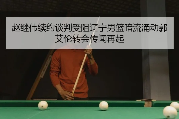 赵继伟续约谈判受阻辽宁男篮暗流涌动郭艾伦转会传闻再起