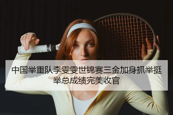 中国举重队李雯雯世锦赛三金加身抓举挺举总成绩完美收官